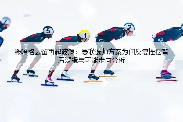 滕哈格去留再起波澜：曼联选帅方案为何反复摇摆背后逻辑与可能走向分析