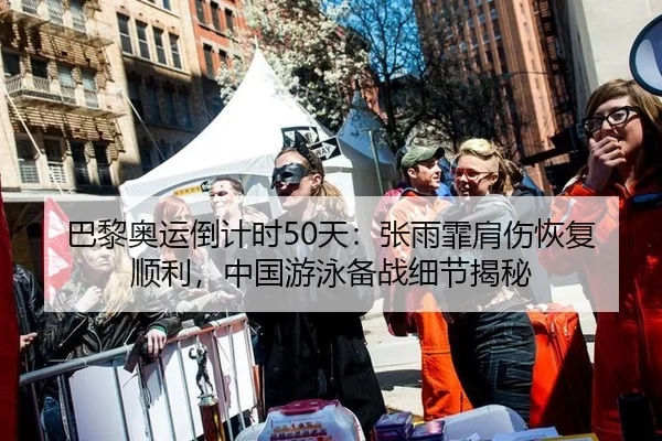 巴黎奥运倒计时50天：张雨霏肩伤恢复顺利，中国游泳备战细节揭秘