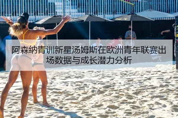 阿森纳青训新星汤姆斯在欧洲青年联赛出场数据与成长潜力分析